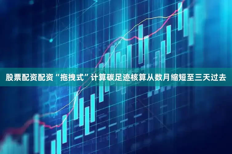 股票配资配资“拖拽式”计算碳足迹核算从数月缩短至三天过去