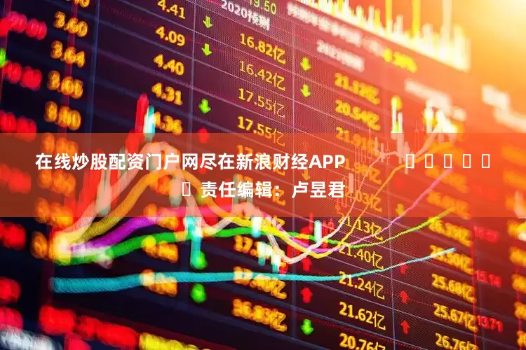 在线炒股配资门户网尽在新浪财经APP            						责任编辑：卢昱君