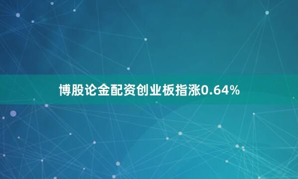 博股论金配资创业板指涨0.64%