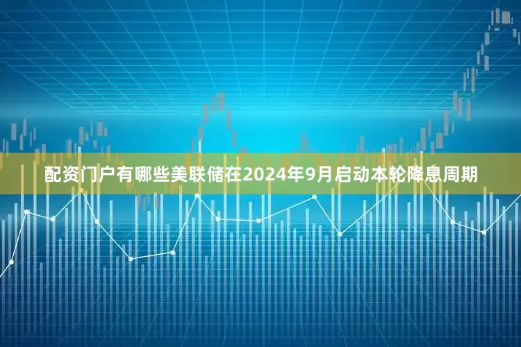 配资门户有哪些美联储在2024年9月启动本轮降息周期