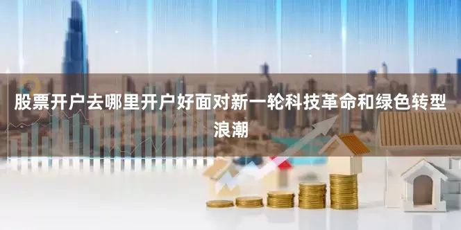 股票开户去哪里开户好面对新一轮科技革命和绿色转型浪潮