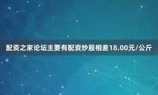 配资之家论坛主要有配资炒股相差18.00元/公斤