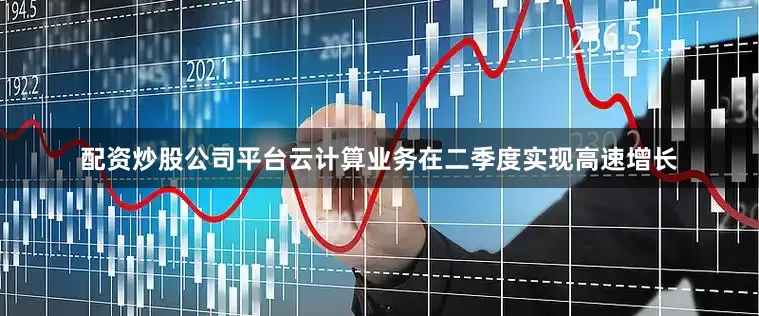 配资炒股公司平台云计算业务在二季度实现高速增长