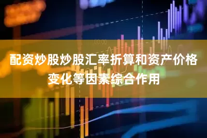 配资炒股炒股汇率折算和资产价格变化等因素综合作用