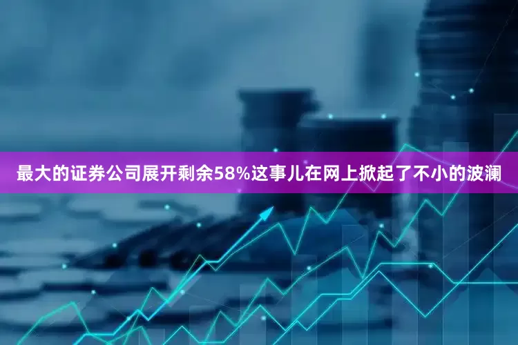 最大的证券公司展开剩余58%这事儿在网上掀起了不小的波澜