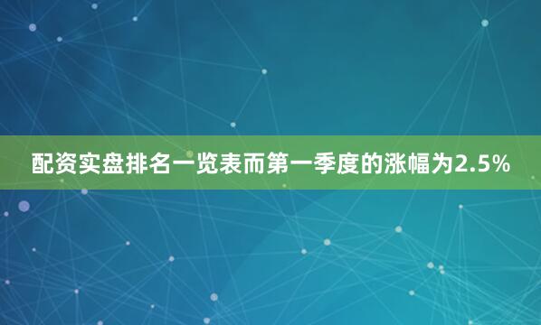 配资实盘排名一览表而第一季度的涨幅为2.5%