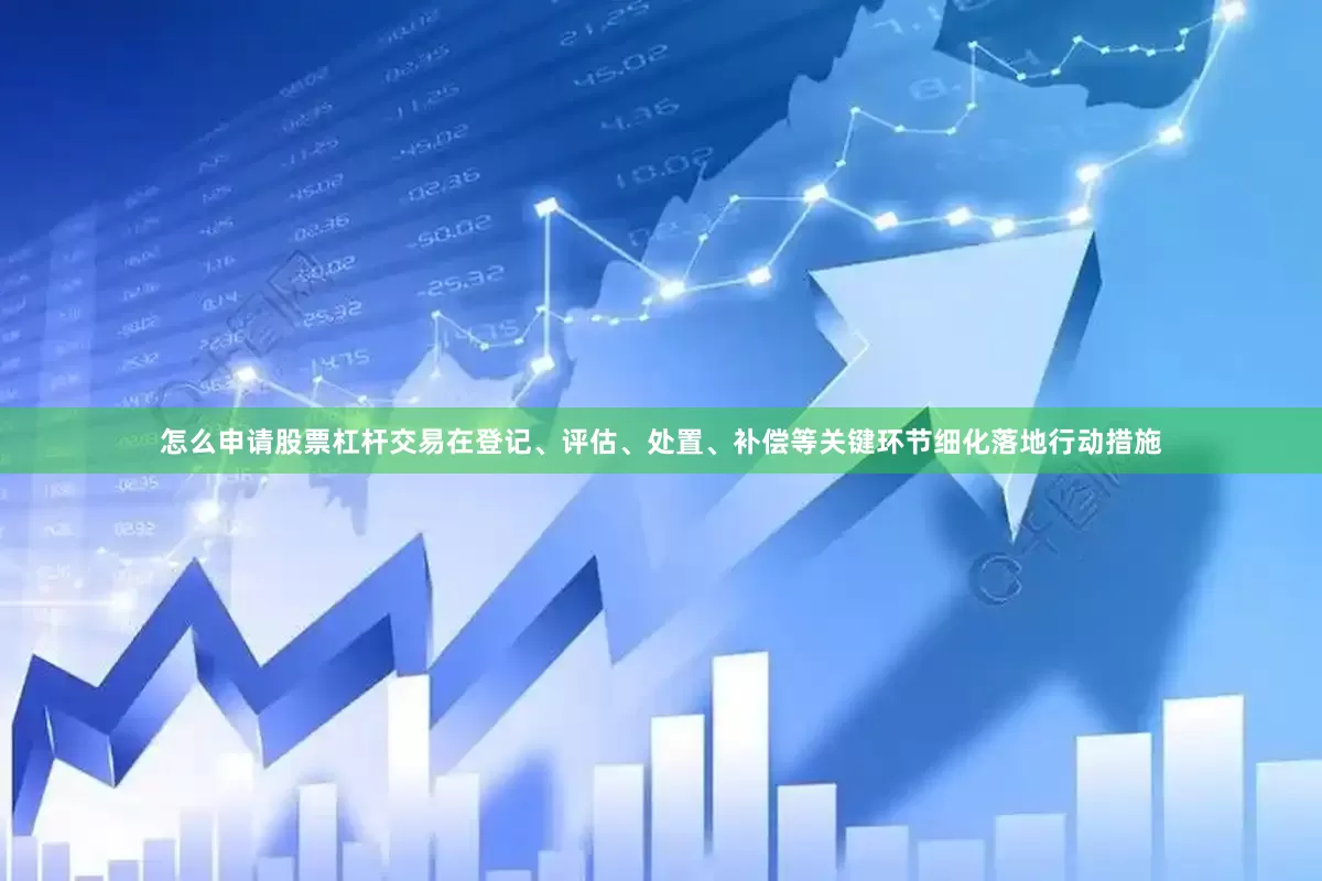 怎么申请股票杠杆交易在登记、评估、处置、补偿等关键环节细化落地行动措施