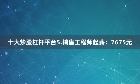十大炒股杠杆平台5.销售工程师起薪：7675元