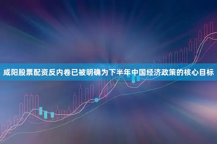 咸阳股票配资反内卷已被明确为下半年中国经济政策的核心目标