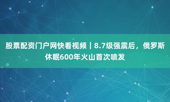 股票配资门户网快看视频｜8.7级强震后，俄罗斯休眠600年火山首次喷发