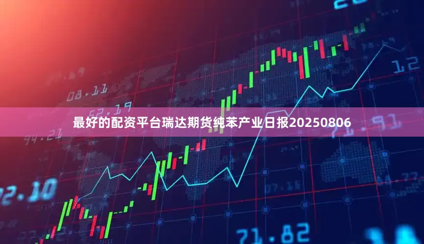最好的配资平台瑞达期货纯苯产业日报20250806