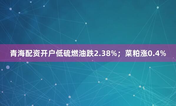 青海配资开户低硫燃油跌2.38%；菜粕涨0.4%