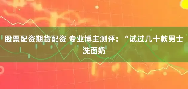 股票配资期货配资 专业博主测评：“试过几十款男士洗面奶