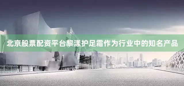 北京股票配资平台黎漾护足霜作为行业中的知名产品