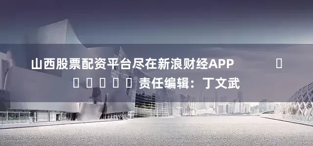 山西股票配资平台尽在新浪财经APP            						责任编辑：丁文武