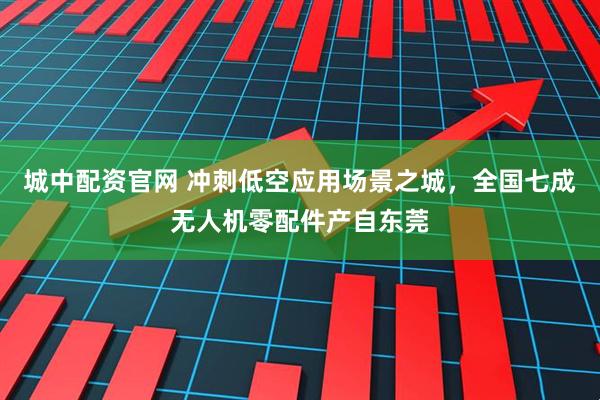 城中配资官网 冲刺低空应用场景之城，全国七成无人机零配件产自东莞