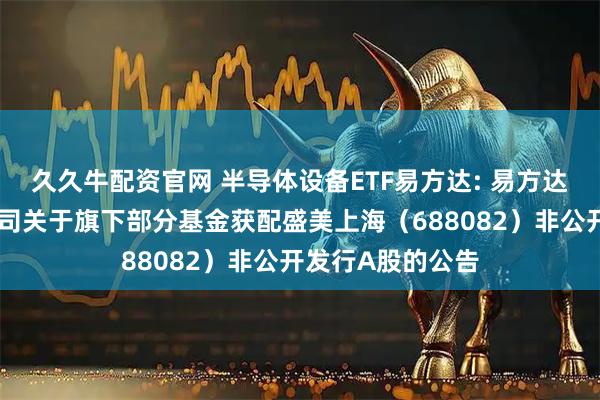 久久牛配资官网 半导体设备ETF易方达: 易方达基金管理有限公司关于旗下部分基金获配盛美上海（688082）非公开发行A股的公告