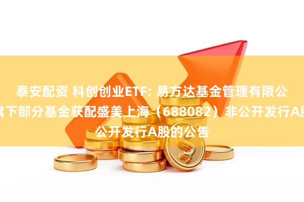 泰安配资 科创创业ETF: 易方达基金管理有限公司关于旗下部分基金获配盛美上海（688082）非公开发行A股的公告