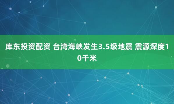 库东投资配资 台湾海峡发生3.5级地震 震源深度10千米