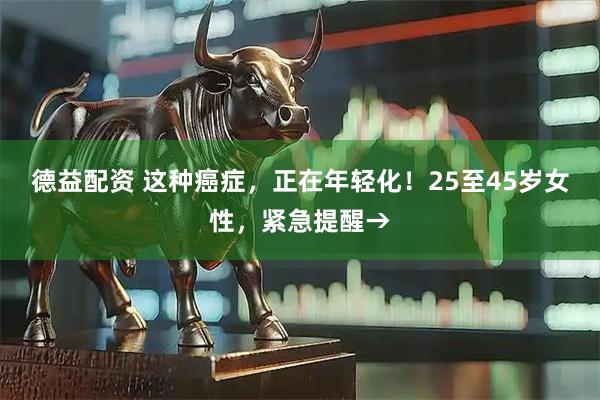 德益配资 这种癌症，正在年轻化！25至45岁女性，紧急提醒→