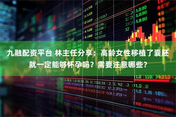 九融配资平台 林主任分享：高龄女性移植了囊胚就一定能够怀孕吗？需要注意哪些？