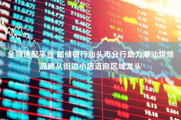金领速配平台 邮储银行汕头市分行助力潮汕烘焙品牌从街边小店迈向区域龙头