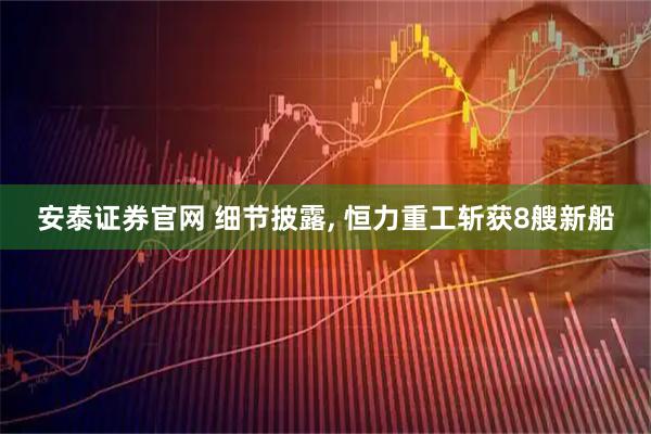 安泰证券官网 细节披露, 恒力重工斩获8艘新船