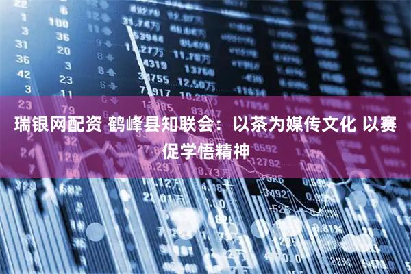 瑞银网配资 鹤峰县知联会：以茶为媒传文化 以赛促学悟精神