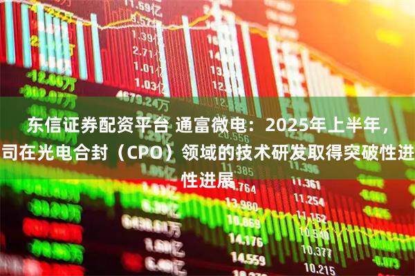 东信证券配资平台 通富微电：2025年上半年，公司在光电合封（CPO）领域的技术研发取得突破性进展