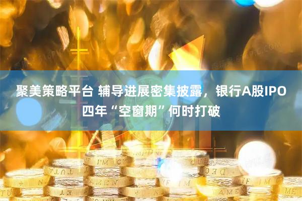 聚美策略平台 辅导进展密集披露，银行A股IPO四年“空窗期”何时打破