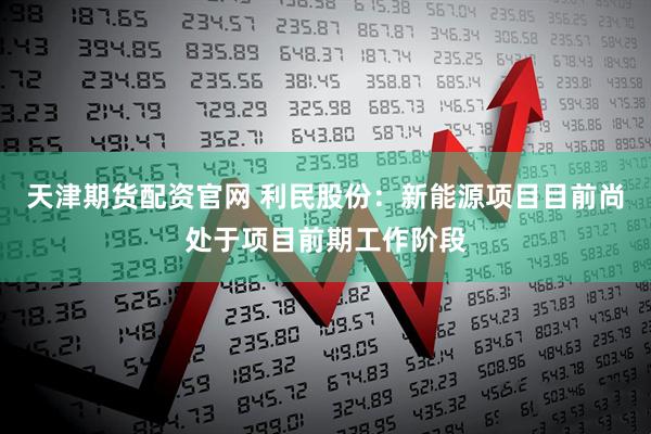 天津期货配资官网 利民股份：新能源项目目前尚处于项目前期工作阶段