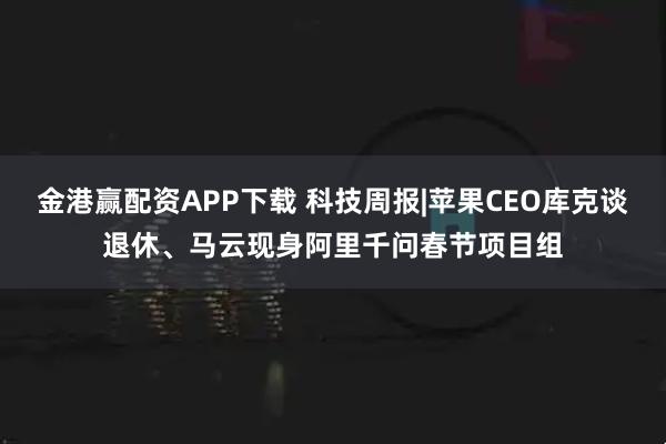 金港赢配资APP下载 科技周报|苹果CEO库克谈退休、马云现身阿里千问春节项目组