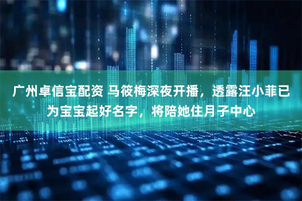 广州卓信宝配资 马筱梅深夜开播，透露汪小菲已为宝宝起好名字，将陪她住月子中心