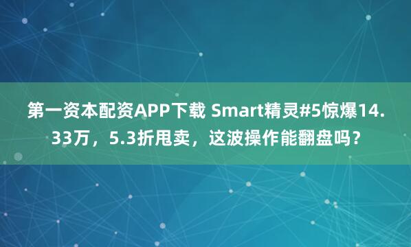 第一资本配资APP下载 Smart精灵#5惊爆14.33万，5.3折甩卖，这波操作能翻盘吗？