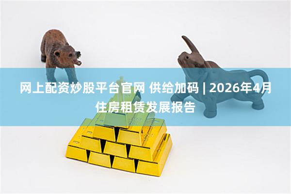网上配资炒股平台官网 供给加码 | 2026年4月住房租赁发展报告