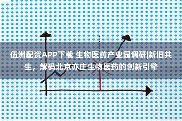 伍洲配资APP下载 生物医药产业园调研|新旧共生，解码北京亦庄生物医药的创新引擎